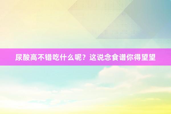 尿酸高不错吃什么呢？这说念食谱你得望望