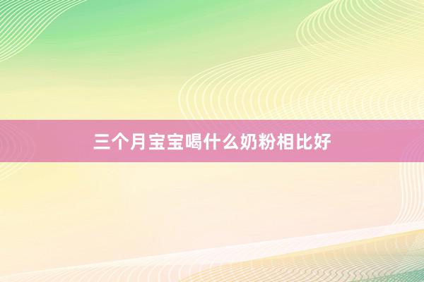 三个月宝宝喝什么奶粉相比好